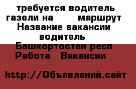 требуется водитель газели на “260“ маршрут › Название вакансии ­ водитель - Башкортостан респ. Работа » Вакансии   